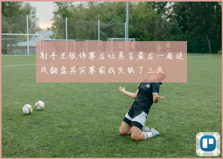 射手王张伟赛后吐真言最后一局逆风翻盘其实赛前我失眠了三天