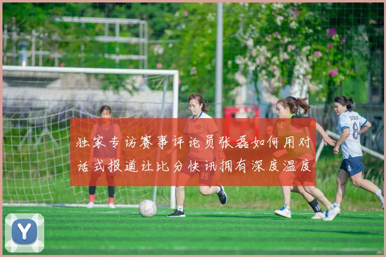 独家专访赛事评论员张磊如何用对话式报道让比分快讯拥有深度温度
