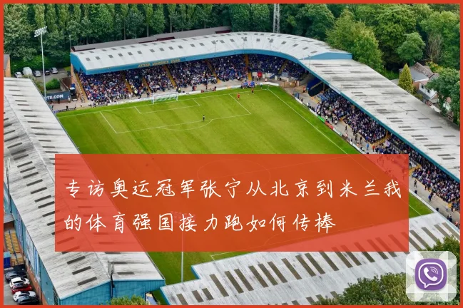 专访奥运冠军张宁从北京到米兰我的体育强国接力跑如何传棒